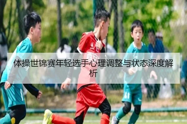 体操世锦赛年轻选手心理调整与状态深度解析